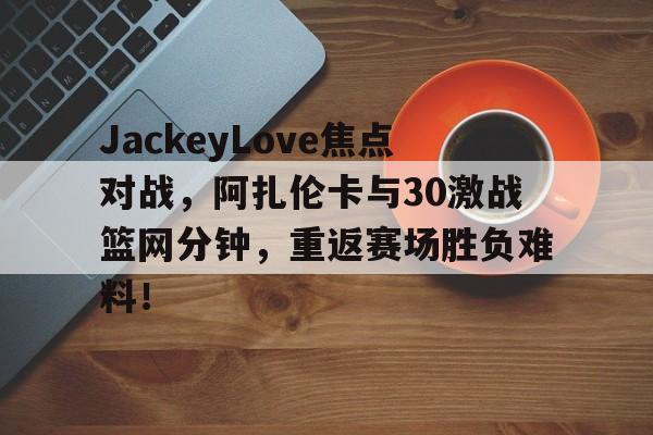 JackeyLove焦点对战，阿扎伦卡与30激战篮网分钟，重返赛场胜负难料！的简单介绍九游体育9SPORTS平台